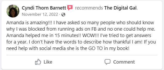 Facebook recommendation from Cyndi Thorn Barnett: Amanda is amazing!!! I have asked so many people who should know why I was blocked from running ads on FB and no one could help me. Amanda helped me in 15 minutes!! WOW!!! I've tried to get answers for a year. I don't have the words to describe how thankful I am! If you need help with social media she is the GO TO in my book!