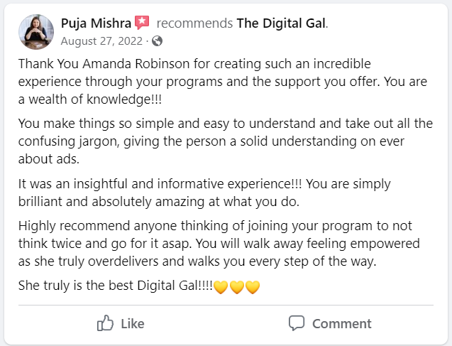 Facebook recommendation from Puja Mishra: Thank You Amanda Robinson for creating such an incredible experience through your programs and the support you offer. You are a wealth of knowledge!!! You make things so simple and easy to understand and take out all the confusing jargon, giving the person a solid understanding on ever about ads. It was an insightful and informative experience!!! You are simply brilliant and absolutely amazing at what you do. Highly recommend anyone thinking of joining your program to not think twice and go for it asap. You will walk away feeling empowered as she truly overdelivers and walks you every step of the way. She truly is the best Digital Gal!!!!