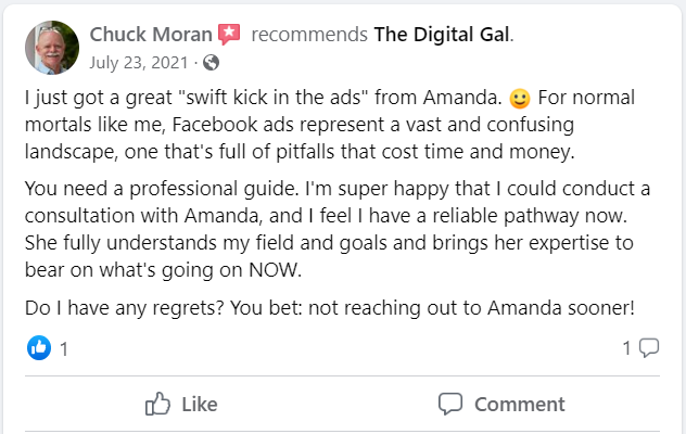 Facebook recommendation from Chuck Moran: I just got a great "swift kick in the ads" from Amanda. For normal mortals like me, Facebook ads represent a vast and confusing landscape, one that's full of pitfalls that cost time and money. You need a professional guide. I'm super happy that I could conduct a consultation with Amanda, and I feel I have a reliable pathway now. She fully understands my field and goals and brings her expertise to bear on what's going on NOW. Do I have any regrets? You bet: not reaching out to Amanda sooner!