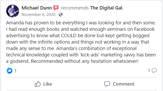 Facebook recommendation from Michael Dunn: Amanda has proven to be everything I was looking for and then some. I had read enough books and watched enough seminars on Facebook advertising to know what COULD be done but kept getting bogged down with the infinite options and things not working in a way that made any sense to me. Amanda's combination of exceptional technical knowledge coupled with 'kick-ads' marketing savvy has been a godsend. Recommended without any hesitation whatsoever!