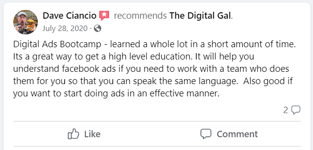 Facebook recommendation from Dave Ciancio: Digital Ads Bootcamp - learned a whole lot in a short amount of time. Its a great way to get a high level education. It will help you understand facebook ads if you need to work with a team who does them for you so that you can speak the same language. Also good if you want to start doing ads in an effective manner.
