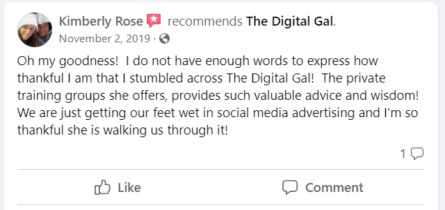 Facebook recommendation from Kimberly Rose: Oh my goodness! I do not have enough words to express how thankful I am that I stumbled across The Digital Gal! The private training groups she offers, provides such valuable advice and wisdom! We are just getting our feet wet in social media advertising and I'm so thankful she is walking us through it!