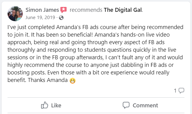 Facebook recommendation from Simon James: I've just completed Amanda's FB ads course after being recommended to join it. It has been so beneficial! Amanda's hands-on live video approach, being real and going through every aspect of FB ads thoroughly and responding to students questions quickly in the live sessions or in the FB group afterwards, I can't fault any of it and would highly recommend the course to anyone just dabbling in FB ads or boosting posts. Even those with a bit ore experience would really benefit. Thanks Amanda