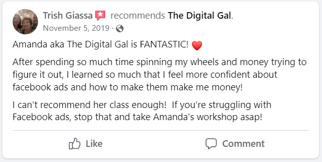 Facebook recommendation from Trish Giassa: Amanda aka The Digital Gal is FANTASTIC! After spending so much time spinning my wheels and money trying to figure it out, I learned so much that I feel more confident about facebook ads and how to make them make me money! I can't recommend her class enough! If you're struggling with Facebook ads, stop that and take Amanda's workshop asap!