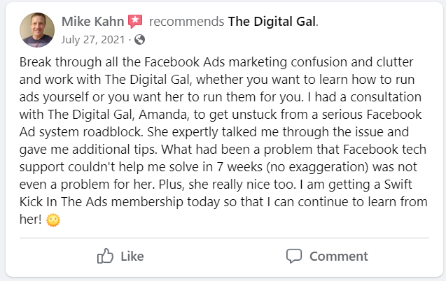 Facebook recommendation from Mike Kahn: Break through all the Facebook Ads marketing confusion and clutter and work with The Digital Gal, whether you want to learn how to run ads yourself or you want her to run them for you. I had a consultation with The Digital Gal, Amanda, to get unstuck from a serious Facebook Ad system roadblock. She expertly talked me through the issue and gave me additional tips. What had been a problem that Facebook tech support couldn't help me solve in 7 weeks (no exaggeration) was not even a problem for her. Plus, she really nice too. I am getting a Swift Kick In The Ads membership today so that I can continue to learn from her!